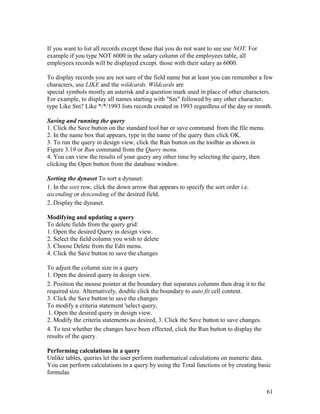 61
If you want to list all records except those that you do not want to see use NOT. For
example if you type NOT 6000 in the salary column of the employees table, all
employees records will be displayed except. those with their salary as 6000.
To display records you are not sure of the field name but at least you can remember a few
characters, use LIKE and the wildcards. Wildcards are
special symbols mostly an asterisk and a question mark used in place of other characters.
For example, to display all names starting with "Sm" followed by any other character,
type Like Sm? Like */*/1993 lists records created in 1993 regardless of the day or month.
Saving and running the query
1. Click the Save button on the standard tool bar or save command from the file menu.
2. In the name box that appears, type in the name of the query then click OK.
3. To run the query in design view, click the Run button on the toolbar as shown in
Figure 3.19 or Run command from the Query menu.
4. You can view the results of your query any other time by selecting the query, then
clicking the Open button from the database window.
Sorting the dynaset To sort a dynaset:
1. In the sort row, click the down arrow that appears to specify the sort order i.e.
ascending or descending of the desired field.
2. Display the dynaset.
Modifying and updating a query
To delete fields from the query grid:
1. Open the desired Query in design view.
2. Select the field column you wish to delete
3. Choose Delete from the Edit menu.
4. Click the Save button to save the changes
To adjust the column size in a query
1. Open the desired query in design view.
2. Position the mouse pointer at the boundary that separates columns then drag it to the
required size. Alternatively, double click the boundary to auto fit cell content.
3. Click the Save button to save the changes
To modify a criteria statement 'select query,
1. Open the desired query in design view.
2. Modify the criteria statements as desired, 3. Click the Save button to save changes.
4. To test whether the changes have been effected, click the Run button to display the
results of the query.
Performing calculations in a query
Unlike tables, queries let the user perform mathematical calculations on numeric data.
You can perform calculations in a query by using the Total functions or by creating basic
formulas
 