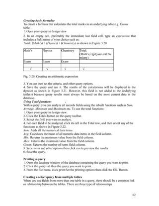 62
Creating basic formulae
To create a formula that calculates the total marks in an underlying table e.g. Exams
table:
1. Open your query in design view
2. In an empty cell, preferably the immediate last field cell, type an expression that
includes a field name of your choice such as:
Total: [Math’s) + (Physics) + (Chemistry) as shown in Figure 3.20
Math’s Physics Chemistry Total:
(Math’s)+(physics)+(Che
mistry)
Exam Exam Exam
.
√ √ √ √
Fig. 3.20: Creating an arithmetic expression
3. You can then set the criteria, and other query options.
4. Save the query and run it. The results of the calculations will be displayed in the
dynaset as shown in Figure 3.21. However, this field is not added to the underlying
table(s) because query results must always be based on the most current data in the
database.
Using Total functions .
With a query, you can analyze all records fields using the inbuilt functions such as Sum,
Average, Minimum and Maximum etc. To use the total functions:
1. Open your query in design view.
2. Click the Totals button on the query toolbar.
3. Select the field you want to analyze.
4. For each field to be analyzed, click its cell in the Total row, and then select any of the
functions as shown in Figure 3.22.
Sum: Adds all the numerical data items.
Avg; Calculates the mean of all numeric data items in the field column.
Min: Returns the minimum value from the field column.
Max: Returns the maximum value from the field column.
Count: Returns the number of items field column.
5. Set criteria and other options then click run to preview the results
6. Save the query.
Printing a query:
1. Open the database window of the database containing the query you want to print
2. Click the query tab then the query you want to print.
3. From the file menu, click print Set the printing options then click the OK. Button.
Creating a select query from multiple tables
When you use fields from more than one table in a query, there should be a common link
or relationship between the tables. There are three type of relationships
 