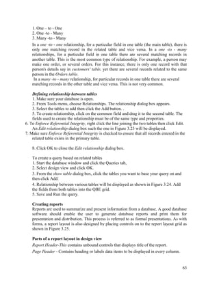 63
1. One – to - One
2. One -to - Many
3. Many -to - Many
In a one -to - one relationship, for a particular field in one table (the main table), there is
only one matching record in the related table and vice versa. In a one -to - many
relationships, for a particular field in one table there are several matching records in
another table. This is the most common type of relationship. For example, a person may
make one order, or several orders. For this instance, there is only one record with that
person's details say in customers' table, yet there are several records related to the same
person in the Orders table.
In a many -to - many relationship, for particular records in one table there are several
matching records in the other table and vice versa. This is not very common.
Defining relationship between tables
1. Make sure your database is open.
2. From Tools menu, choose Relationships. The relationship dialog box appears.
3. Select the tables to add then click the Add button. .
5. To create relationship, click on the common field and drag it to the second table. The
fields used to create the relationship must be of the same type and properties.
6. To Enforce Referential Integrity, right click the line joining the two tables then click Edit.
An Edit relationship dialog box such the one in Figure 3.23 will be displayed.
7. Make sure Enforce Referential Integrity is checked to ensure that all records entered in the
related table exists in the primary table.
8. Click OK to close the Edit relationship dialog box.
To create a query based on related tables
1. Start the database window and click the Queries tab,
2. Select design view and click OK.
3. From the show table dialog box, click the tables you want to base your query on and
then click Add.
4. Relationship between various tables will be displayed as shown in Figure 3.24. Add
the fields from both tables into the QBE grid.
5. Save and Run the query.
Creating reports
Reports are used to summarize and present information from a database. A good database
software should enable the user to generate database reports and print them for
presentation and distribution. This process is referred to as formal presentations. As with
forms, a report layout is also designed by placing controls on to the report layout grid as
shown in Figure 3.25.
Parts of a report layout in design view
Report Header-This contains unbound controls that displays title of the report.
Page Header - Contains heading or labels data items to be displayed in every column.
 