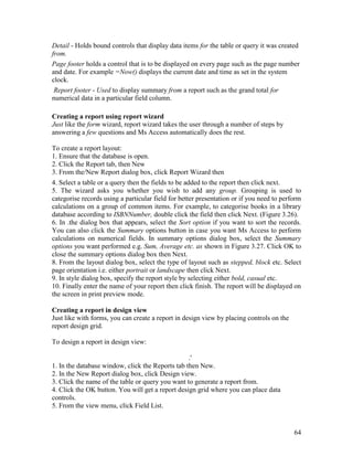 64
Detail - Holds bound controls that display data items for the table or query it was created
from.
Page footer holds a control that is to be displayed on every page such as the page number
and date. For example =Now() displays the current date and time as set in the system
clock.
Report footer - Used to display summary from a report such as the grand total for
numerical data in a particular field column.
Creating a report using report wizard
Just like the form wizard, report wizard takes the user through a number of steps by
answering a few questions and Ms Access automatically does the rest.
To create a report layout:
1. Ensure that the database is open.
2. Click the Report tab, then New
3. From the/New Report dialog box, click Report Wizard then
4. Select a table or a query then the fields to be added to the report then click next.
5. The wizard asks you whether you wish to add any group. Grouping is used to
categorise records using a particular field for better presentation or if you need to perform
calculations on a group of common items. For example, to categorise books in a library
database according to ISBNNumber, double click the field then click Next. (Figure 3.26).
6. In .the dialog box that appears, select the Sort option if you want to sort the records.
You can also click the Summary options button in case you want Ms Access to perform
calculations on numerical fields. In summary options dialog box, select the Summary
options you want performed e.g. Sum, Average etc. as shown in Figure 3.27. Click OK to
close the summary options dialog box then Next.
8. From the layout dialog box, select the type of layout such as stepped, block etc. Select
page orientation i.e. either portrait or landscape then click Next.
9. In style dialog box, specify the report style by selecting either bold, casual etc.
10. Finally enter the name of your report then click finish. The report will be displayed on
the screen in print preview mode.
Creating a report in design view
Just like with forms, you can create a report in design view by placing controls on the
report design grid.
To design a report in design view:
.'
1. In the database window, click the Reports tab then New.
2. In the New Report dialog box, click Design view.
3. Click the name of the table or query you want to generate a report from.
4. Click the OK button. You will get a report design grid where you can place data
controls.
5. From the view menu, click Field List.
 