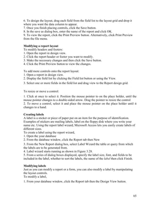 65
6. To design the layout, drag each field from the field list to the layout grid and drop it
where you want the data column to appear.
7. Once you finish placing controls, click the Save button.
8. In the save as dialog box, enter the name of the report and click OK.
9. To view the report, click the Print Preview button. Alternatively, click Print Preview
from the file menu.
Modifying a report layout
To modify headers and footers:
1. Open the report in design view.
2. Click the report header or footer you want to modify.
3. Make the necessary changes and then click the Save button.
4. Click the Print Preview button to view the changes.
To add more controls onto the report layout:
1. Open a report in design view.
2. Display the field list by clicking the Field list button or using the View.
3. Select one or more fields in the field list and drag view to the Report design grid.
To resize or move a control:
1. Click at once to select it. Position the mouse pointer to on the place holder, until the
mouse pointer changes to a double-sided arrow. Drag the pointer to resize the control
2. To move a control, select it and place the mouse pointer on the place holder until it
changes to a hand.
Creating labels
A label is a sticker or piece of paper put on an item for the purpose of identification.
Examples of stickers are mailing labels, label on the floppy disk where you write your
name etc. Using the report label wizard, Microsoft Access lets you easily create labels of
different sizes.
To create a label using the report wizard,
1. Open the your database
2. From the database window, click the Report tab then New
3. From the New Report dialog box, select Label Wizard the table or query from which
the labels are to be generated from.
4. Label wizard starts running as shown in Figure 3.28.
5. From a series of dialog boxes displayed, specify the label size, font, and fields to be
included in the label, whether to sort the labels, the name of the label then click Finish.
Modifying labels
Just as you can modify a report or a form, you can also modify a label by manipulating
the layout controls.
To modify a label,
1. From your database window, click the Report tab then the Design View button.
 