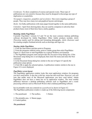 69
Certificates: To show completion of courses and special events. These type of
publications are very sensitive because they must be designed to discourage any type of
duplication or counterfeits.
Newspapers, magazines, pamphlets and newsletters: Have news targeting a group of
people. They may have many text and graphical layouts and designs.
Books: Are bulky publications with many pages bound together in the same publication.
Calendars: Apart from showing dates, they are used by companies to advertise their
products hence most of them have heavy catchy graphics.
Running Adobe PageMaker
Currently PageMaker versions 6.5 and 7.0 are the most common desktop publishing
software developed by Adobe PageMaker. Other Adobe products includes Adobe
Photoshop mainly used for editing and formatting photographs, Adobe illustrator used
for creating complex freehand artwork such as drawings and logos etc.
Starting Adobe PageMaker
1. Click the Start button and then point to Programs
2. From the programs sidekick menu, point to Adobe group then select PageMaker.
Figure 4.1 shows how to start PageMaker in a typical Windows environment.
3. The PageMaker program starts and provides the Document Setup dialog box. If the
Document setup dialog box is not displayed, then click File menu and select the New
command.
4. In the Document Setup dialog box similar to the one in Figure 4.5 specify the
publication setup options.
5. Click OK to apply the selected options. A publication window similar to the one in
Figure 4.2 is now displayed.
PageMaker screen layout .
The PageMaker application window looks like most application windows for programs
you have used before. It also has a title bar, menu bar and scroll bars. However, you will
note that unlike most of the Microsoft applications you have used before, Adobe
PageMaker does not have a status bar on its application window. The most notable
difference between a desktop publishing software such as PageMaker and a word-
processing software such as Microsoft Word is that a desktop publishing software
has its printable work area centered on a pasteboard as shown in Figure 4.2.
The PageMaker publication window is made up of the following layout components:
1. The pasteboard. 3. The toolbox. 5. Rulers
2. The printable area. 4. Master pages.
6. Control pallete.
The pasteboard
 