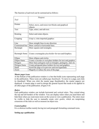 71
The function of each tool can be summarised as follows:
Tool
Purpose
Pointer Select, move, and resize text blocks and graphical
objects
Text Type, select, and edit text.
Rotating Select and rotate objects.
Cropping Crop i.e. trim imported graphics
Line Draw straight lines in any direction
Constrained line Draw vertical or horizontal lines.
Rectangle Draw squares and rectangles.
Rectangle frame Create a rectangular placeholder for text and Graphics.
Ellipse Draw ellipses and circles
Ellipse frame Create a circular or oval place holders for text and graphics
Polygon Draw basic polygons such as triangles, pentagons, stars etc
Polygon frame Create polygonal place holders for text and graphics
Hand Scroll the page or to preview and test hyperlinks
Zoom Magnify or reduce the area of the page
Master pages icons
At the bottom of the publication window is a bar that holds icons representing each page
in the publication. These icons are called page thumbnails. To move to a page, just click
its thumbnail. When you click the master page thumbnail(s), the master page(s) are
displayed. A master page is used to design the general layout that needs to be applied in
all other pages of the publication. (Figure 4.4)
Rulers
Each publication window can include horizontal and vertical rulers. They extend along
the top and left borders of the window. You can display rulers when you need them and
hide them when you want more room on the screen to view a publication. The rulers must
be visible to help the user to manually create ruler guides, which are nonprinting
extensions of the ruler as well as measure an object size.
Control pallete
It is a shortcut toolbar mainly having text and paragraph formatting command icons.
Setting up a publication
 