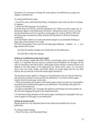 72
Sometimes, it is necessary to change the setup options of a publication e.g. page size,
margins, orientation etc.
To change publication's setup:
1. From File menu, click Document Setup. A dialog box such as the one shown in Figure
4.5 appears.
2. Select the following page set up options:
(a) In the Page size list box, select the appropriate size. When you select a page size, its
dimensions appear in the Dimensions text boxes. Alternatively select custom size then
use the dimensions text box to specify a custom page size of up to 1065 by 1065 mm.
(b) Select page orientation by either clicking Tall for portrait or Wide for landscape
orientation.
(c) Click Double-sided to set inside and outside margins to accommodate binding on
pages that will be printed on two sides.
(d) Click Facing pages if you want left and right pages displayed together as a two-
page spread on the screen.
(e) Enter the number of pages you initially plan for-the publication.
(f) Click OK to effect the changes.
Setting up a publication using master pages
If you are creating a publication that will have several pages such as a book or a project
report, it is important that you layout a common layout foundation for all pages for the
sake of consistency and cohesiveness. These pages used to design a common layout to be
applied in the other pages of the publication are called master pages or a document
master.You can create, modify, and delete objects on master pages just like any other
objects, but you must do so from the master pages themselves.
The document master applies to all pages in the publication until you' specify otherwise,
and cannot be renamed or removed from the publication. To switch to master pages,
simply click the master page icon(s) then:
1. Place non-printing ruler guides on the master pages to help you place text and graphics
accurately and consistently throughout your publication. Non-printing ruler guides are
vertical or horizontal lines
. you place on printable area. You place the guides by positioning. the mouse pointer on
the ruler then dragging the guide to the required position.
2. Create basic design elements on the master pages, including text and graphics that you
want to appear on each page in your publication.
Setting up margin guides
Margin guides are very important because they define the printable area of your
publication.
To change margin settings;
1. From File menu, click Document Setup
 