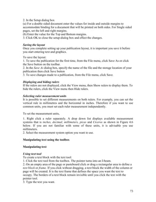73
2. In the Setup dialog box
(a) For a double sided document enter the values for inside and outside margins to
accommodate binding for a document that will be printed on both sides. For Single sided
pages, set the left and right margins.
(b) Enter the value for the Top and Bottom margins.
3. Click OK to close the setup-dialog box and effect the changes.
Saving the layout
Once you complete setting up your publication layout, it is important you save it before
you start entering text and graphics.
To save the layout:
1. To save the publication for the first time, from the File menu, click Save As or click
the Save button on the toolbar.
2. In the Save As dialog box, specify the name of the file and the storage location of your
publication then click Save button
3. To save changes made to a publication, from the File menu, click Save.
Displaying and hiding rulers
If the rulers are not displayed, click the View menu, then Show rulers to display them. To
hide the rulers, click the View menu then Hide rulers.
Selecting ruler measurement units
It is possible to set different measurements on both rulers. For example, you can set the
vertical rule in millimetres and the horizontal in inches. Therefore if you want to use
common units, you must set each ruler measurement independently.
To set the measurement units,
1. Right click a ruler separately. A drop down list displays available measurement
systems that is inches, decimal, millimeters, picas and Ciceros as shown in Figure 4.6
below. If you are not familiar with some of these units, it is advisable you use
millimeters.
2. Select the measurement system option you want to use.
Manipulating text using the toolbox
Manipulating text
Using text tool
To create a text block with the text tool:
1. Click the text tool from the toolbox. The pointer turns into an I-beam.
2. On an empty area of the page or pasteboard click or drag a rectangular area to define a
text block or frame. If you click without dragging, a text block the width of the column or
page will be created. It is the text frame that defines the space you want the text to
occupy. The borders of a text block remain invisible until you click the text with the
pointer tool.
3. Type the text you want.
 