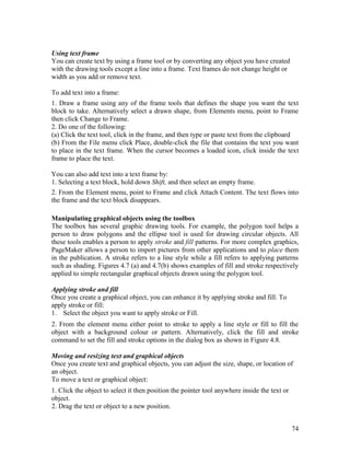 74
Using text frame
You can create text by using a frame tool or by converting any object you have created
with the drawing tools except a line into a frame. Text frames do not change height or
width as you add or remove text.
To add text into a frame:
1. Draw a frame using any of the frame tools that defines the shape you want the text
block to take. Alternatively select a drawn shape, from Elements menu, point to Frame
then click Change to Frame.
2. Do one of the following:
(a) Click the text tool, click in the frame, and then type or paste text from the clipboard
(b) From the File menu click Place, double-click the file that contains the text you want
to place in the text frame. When the cursor becomes a loaded icon, click inside the text
frame to place the text.
You can also add text into a text frame by:
1. Selecting a text block, hold down Shift, and then select an empty frame.
2. From the Element menu, point to Frame and click Attach Content. The text flows into
the frame and the text block disappears.
Manipulating graphical objects using the toolbox
The toolbox has several graphic drawing tools. For example, the polygon tool helps a
person to draw polygons and the ellipse tool is used for drawing circular objects. All
these tools enables a person to apply stroke and fill patterns. For more complex graphics,
PageMaker allows a person to import pictures from other applications and to place them
in the publication. A stroke refers to a line style while a fill refers to applying patterns
such as shading. Figures 4.7 (a) and 4.7(b) shows examples of fill and stroke respectively
applied to simple rectangular graphical objects drawn using the polygon tool.
Applying stroke and fill
Once you create a graphical object, you can enhance it by applying stroke and fill. To
apply stroke or fill:
1. Select the object you want to apply stroke or Fill.
2. From the element menu either point to stroke to apply a line style or fill to fill the
object with a background colour or pattern. Alternatively, click the fill and stroke
command to set the fill and stroke options in the dialog box as shown in Figure 4.8.
Moving and resizing text and graphical objects
Once you create text and graphical objects, you can adjust the size, shape, or location of
an object.
To move a text or graphical object:
1. Click the object to select it then position the pointer tool anywhere inside the text or
object.
2. Drag the text or object to a new position.
 