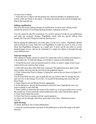 75
To resize text or object:
1. Select the text or object with the pointer tool. Selection handles are displayed at the
comers of the text block or the object. 2. Position the pointer on the selection handle and
drag to the required size.
Editing a publication
The term edit means making changes to a publication. In most cases, editing would
include the process of correcting spelling mistakes, replacing words etc.
You can search for specific occurrences of a word or group of words in your publication
and make the necessary changes. PageMaker comes with two special editing tools
namely the Find and Change tool and the Spelling tool.
Before editing the publication, you must open it in the story window. PageMaker defines
each text block as a story. Once text is in PageMaker, it is part of a story. A story is a text
block that PageMaker recognizes as a single unit. A story can be one letter or several
hundred pages of text, and can be contained in a single text object or threaded through
many different ones.
Find and change tool
This editing tool helps a person to search for a particular word or a phrase and replace it
with another one. To find and change a word and or a phrase in the publication:
1. Using the text tool, click an insertion point in a story, or select a range of text if you
want to limit your search to that section.
2. Click Edit menu then select Edit story command. The publication now opens in the
story window showing only the text but not the graphical objects.'
3. Click Utilities then Find or Change. A dialog box such as the one shown in Figure 4.9
is displayed.
4 In the Find What text box, type or paste the text you want to find. To change the text,
type new text in the Change To text box. To search for formatting only, leave the text
boxes blank.
5. Select Match Case and Whole Word as appropriate.
6. In the dialog box, specify the formatting to search for and, if appropriate, how you
want to change it, and click OK
7. Select options to determine the scope of the search e.g. in all open publications or only
the current one. If you search the current publication only, select Search Story option.
8. Click Find to begin the search.
9. Click Find Next to continue with the search operation
10. Once you are through, click Story menu then Close Story. Alternatively press
Ctrl+W.
Spell checking
To check spelling in one or more publications:
1. Click the insertion pointer anywhere in the publication or select the range to be spell
checked.
 