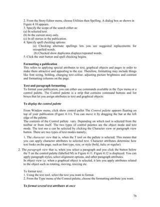 76
2. From the Story Editor menu, choose Utilities then Spelling. A dialog box as shown in
Figure 4.10 appears.
3. Specify the scope of the search either as:
(a) In selected text.
(b) In the current story only.
(c) In all stories in the publication.
4. Specify spell checking options:
(a) Checking alternate spellings lets you see suggested replacements for
misspelled words.
(b) Checked show duplicates displays/repeated words.
5. Click the start button and spell checking begins.
Formatting a publication
This refers to applying special attributes to text, graphical objects and pages in order to
make them attractive and appealing to the eye. Therefore, formatting may include things
like font sizing, bolding, changing text colour, adjusting picture brightness and contrast
and formatting columns on the page.
Text and paragraph formatting
To format your publication, you can either use commands available in the Type menu or a
control palette. The Control palette is a strip that contains command buttons and list
boxes that let you assign attributes to text and graphical objects:
To display the control palette
From Window menu, click show control pallet The Control palette appears floating on
top of your publication (Figure 4.11). You can move it by dragging the bar at the left
edge of the palette.
The contents of the Control pallete vary. Depending on which tool is selected from the
toolbar or from itself. The two types of control palettes are the object mode and text
mode. The text mo e can be selected by clicking the Character view or paragraph view
button. There are two types of text modes namely;
1. The character view that is, when the T tool on the pallete is selected. This means that
you can apply character attributes to selected text. Character attributes determine how
text looks on the page. such as font type, size, or style (bold, italic or regular).
2. The paragraph view that is, when you select a paragraph and you click the button below
the T on the control palette (labelled M) in Figure 4.11. Figure 4.12 is displayed. You can
apply paragraph styles, select alignment options, and other paragraph attributes.
In object view i,e. when a graphical object is selected, it lets you apply attributes related
to the object such as rotating, moving, resizing etc.
To format text:
1. Using the text tool, select the text you want to format.
2. From the Type menu of the Control palette, choose the formatting attribute you want.
To format several text attributes at once
 