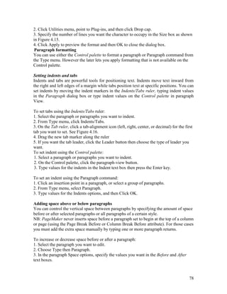 78
2. Click Utilities menu, point to Plug-ins, and then click Drop cap.
3. Specify the number of lines you want the character to occupy in the Size box as shown
in Figure 4.15.
4. Click Apply to preview the format and then OK to close the dialog box.
Paragraph formatting
You can use either the Control palette to format a paragraph or Paragraph command from
the Type menu. However the later lets you apply formatting that is not available on the
Control palette.
Setting indents and tabs
Indents and tabs are powerful tools for positioning text. Indents move text inward from
the right and left edges of a margin while tabs position text at specific positions. You can
set indents by moving the indent markers in the Indents/Tabs ruler, typing indent values
in the Paragraph dialog box or type indent values on the Control palette in paragraph
View.
To set tabs using the Indents/Tabs ruler:
1. Select the paragraph or paragraphs you want to indent.
2. From Type menu, click Indents/Tabs.
3. On the Tab ruler, click a tab-alignment icon (left, right, center, or decimal) for the first
tab you want to set. See Figure 4.16.
4. Drag the new tab marker along the ruler
5. If you want the tab leader, click the Leader button then choose the type of leader you
want.
To set indent using the Control palette:
1. Select a paragraph or paragraphs you want to indent.
2. On the Control palette, click the paragraph-view button.
3. Type values for the indents in the Indent text box then press the Enter key.
To set an indent using the Paragraph command:
1. Click an insertion point in a paragraph, or select a group of paragraphs.
2. From Type menu, select Paragraph.
3. Type values for the Indents options, and then Click OK.
Adding space above or below paragraphs
You can control the vertical space between paragraphs by specifying the amount of space
before or after selected paragraphs or all paragraphs of a certain style.
NB: PageMaker never inserts space before a paragraph set to begin at the top of a column
or page (using the Page Break Before or Column Break Before attribute). For those cases
you must add the extra space manually by typing one or more paragraph returns.
To increase or decrease space before or after a paragraph:
1. Select the paragraph you want to edit.
2. Choose Type then Paragraph.
3. In the paragraph Space options, specify the values you want in the Before and After
text boxes.
 