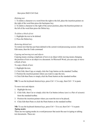 8
then press Shift+Ctrl+End.
Deleting text
1. To delete a character or a word from the right to the left, place the insertion pointer on
the right of the word then press the backspace key.
2. To delete a character to the right of the cursor position, place the Insertion pointer on
the left of the word then press the Delete key.
To delete a block of text
1. Highlight the text to be deleted.
2. Press the Delete key.
Restoring deleted text
To restore text that has just been deleted in the current word processing session: click the
Edit menu, then the Undo command
Copying and moving text and objects
Copying means creating a duplicate of text or an object while moving means changing
the position of text or an object in a document. In Microsoft Word, you can copy or move
a block of text.
To copy a block of text:
1. Highlight the text,
2. Click Edit, then Copy or simply click the Copy button on the standard Toolbar.
3. Position the insertion pointer where you want to copy the text,
4. Click Edit then Paste or simply click the Paste button on the standard toolbar.
NB: To use the keyboard shortcut keys, press Ctrl + C to copy, then Ctrl + V to paste
To move text and objects
1. Highlight the text,
2. Click Edit, then Cut or simply click the Cut button (whose icon is a Pair of scissors)
from the standard toolbar.
3. Position the insertion pointer where you want the text to be placed,
4. Click Edit then Paste or click the Paste button on the standard toolbar.
NB: To use the keyboard shortcut keys, press Ctrl + X to cut, then Ctrl + V to paste
Typing modes
There are two typing modes in a word processor that assist the user in typing or editing
text documents. These are:
 