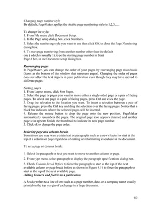 80
Changing page number style
By default, PageMaker applies the Arabic page numbering style ie 1,2,3,.....
To change the style:
1. From File menu click Document Setup.
2. In the Page setup dialog box, click Numbers.
3. Select the numbering style you want to use then click OK to close the Page Numbering
dialog box.
4. To start page numbering from another number other than the default
one ( which is usually 1), type the starting page number in Start
Page # box in the Document setup dialog box.
Rearranging pages
In PageMaker, you can change the order of your pages by rearranging page thumbnails
(icons at the bottom of the window that represent pages). Changing the order of pages
does not affect the text objects in your publication even though they may have moved to
different pages.
Sorting pages
1. From Layout menu, click Sort Pages.
2. Select the page or pages you want to move either a single-sided page or a pair of facing
pages. To select one page in a pair of facing pages, press Ctrl and click the page.
3. Drag the selection to the location you want. To insert a selection between a pair of
facing pages, press the Ctrl key and drag the selection over the facing pages. Notice that a
black bar indicates where the selected pages will be inserted.
4. Release the mouse button to drop the page onto the new position. PageMaker
automatically renumbers the pages. The original page icon appears dimmed and another
page icon appears beside the thumbnail to indicate its new page number.
5. Click ok to change the page order.
Inserting page and column breaks
Sometimes you may want certain text or paragraphs such as a new chapter to start at the
top of a column or page regardless of editing or reformatting elsewhere in the document.
To set a page or column break:
.
1. Select the paragraph or text you want to move to another column or page.
2. From type menu, select paragraph to display the paragraph specifications dialog box.
3. Check Column Break Before to force the paragraph to start at the top of the next
available column or page break before as shown in Figure 4.19 to force the paragraph to
start at the top of the next available page.
Adding headers and footers to a publication
A header refers to a line of text such as a page number, date, or a company name usually
printed on the top margin of each page in a large document.
 