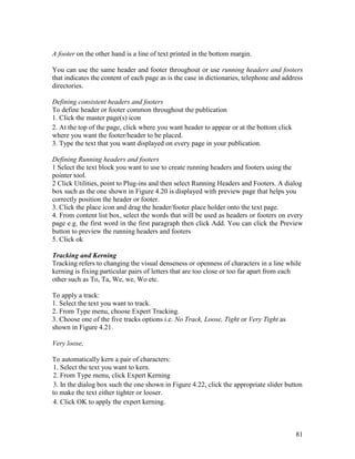 81
A footer on the other hand is a line of text printed in the bottom margin.
You can use the same header and footer throughout or use running headers and footers
that indicates the content of each page as is the case in dictionaries, telephone and address
directories.
Defining consistent headers and footers
To define header or footer common throughout the publication
1. Click the master page(s) icon
2. At the top of the page, click where you want header to appear or at the bottom click
where you want the footer/header to be placed.
3. Type the text that you want displayed on every page in your publication.
Defining Running headers and footers
1 Select the text block you want to use to create running headers and footers using the
pointer tool.
2 Click Utilities, point to Plug-ins and then select Running Headers and Footers. A dialog
box such as the one shown in Figure 4.20 is displayed with preview page that helps you
correctly position the header or footer.
3. Click the place icon and drag the header/footer place holder onto the text page.
4. From content list box, select the words that will be used as headers or footers on every
page e.g. the first word in the first paragraph then click Add. You can click the Preview
button to preview the running headers and footers
5. Click ok
Tracking and Kerning
Tracking refers to changing the visual denseness or openness of characters in a line while
kerning is fixing particular pairs of letters that are too close or too far apart from each
other such as To, Ta, We, we, Wo etc.
To apply a track:
1. Select the text you want to track.
2. From Type menu, choose Expert Tracking.
3. Choose one of the five tracks options i.e. No Track, Loose, Tight or Very Tight as
shown in Figure 4.21.
Very loose,
To automatically kern a pair of characters:
1. Select the text you want to kern.
2. From Type menu, click Expert Kerning
3. In the dialog box such the one shown in Figure 4.22, click the appropriate slider button
to make the text either tighter or looser.
4. Click OK to apply the expert kerning.
 