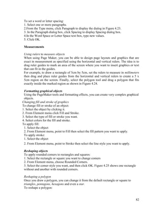 82
To set a word or letter spacing:
1. Select one or more paragraphs.
2.From the Type menu, click Paragraph to display the dialog in Figure 4.23.
3. In the Paragraph dialog box, click Spacing to display Spacing dialog box.
4.In the Word Space or Letter Space text box, type new values.
5. Click OK.
Measurements
Using rulers to measure objects
When using Page Maker, you can be able to design page layouts and graphics that are
exact in measurement as specified using the horizontal and vertical rulers. The idea is to
drag ruler guides to mark an area of the screen where you want to insert graphics or text
that can fit in the guides.
For example, to draw a rectangle of 5cm by 5cm, set the rulers to measure in millimeters
then drag and place ruler guides from the horizontal and vertical rulers to create a 5 x
5cm region on the screen. Finally, select the polygon tool and drag a polygon that fits
exactly inside the marked region as shown in Figure 4.24.
Formatting graphical objects
Using the PageMaker tools and formatting effects, you can create very complex graphical
objects.
Changing fill and stroke of graphics
To change fill or stroke of an object:
1. Select the object by clicking it.
2. From Element menu click Fill and Stroke.
3. Select the type of fill or stroke you want.
4. Select colors for the fill and stroke.
To apply fill:
1. Select the object
2. From Element menu, point to Fill then select the fill pattern you want to apply.
To apply stroke:
1. Select the object
2. From Element menu, point to Stroke then select the line style you want to apply.
Reshaping objects
To apply rounded comers to rectangles and squares:
1. Select the rectangle or square you want to change comers
2. From Element menu, choose Rounded Corners.
3. Select the comer style you want, and then click OK. Figure 4.25 shows one rectangle
without and another with rounded corners.
Reshaping a polygon
Once you draw a polygon, you can change it from the default rectangle or square to
triangles, pentagons, hexagons and even a star.
To reshape a polygon:
 