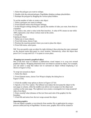 83
1. Select the polygon you want to reshape.
2. Double click the selected polygon. PageMaker displays reshape placeholders.
3. Reshape the polygon by dragging the vertices place holders.
To set the number of sides or create a star object:
1. Select a polygon you want to reshape,
2. From Element menu click Polygon Settings,
3. In the Polygon settings dialog box, specify the number of sides you want, from three to
a hundred.
4. To create a star, enter a value in the Star inset box. A value of 0% means no star while
100% represents a star whose vertices meet at the centre.
5. Click OK.
Copying an object:
1. Select one or more objects.
2. From Edit menu, choose Copy.
3. Position the insertion pointer where you want to place the object.
4. From Edit menu, select paste.
NB: You can quickly copy an object by right clicking it then selecting the copy command
on the shortcut menu then paste in a new location. Alternatively, select the object then
press Ctr+C to copy and Ctrl +V to paste in a new place.
Wrapping text around a graphical object
One of the best ways to enhance a publications visual impact is to wrap text around
graphical objects. Wrapping determines how text behaves around an object. For example,
you can select a wrap that makes text to surround an object without displacing it as
shown in Figure 4.27(a).
To wrap text around an object:
1. Select the object.
2. From Element menu, choose Text Wrap to display the dialog box in
Figure 4.27(b).
3. Click the middle wrap option as shown in Figure 4.27 (b)
4. Specify a Text Flow option. The leftmost icon makes the text jump the object to the
next page or column, while the middle icon allows text to jump over the object and
continue on the same page. The rightmost icon creates a rectangular text wrap around all
sides of an object.
5. Enter standoff value (distance of the text from each side of the graphic) for the
boundary.
7. Click OK and notice how the text wraps around the object.
Importing graphics
You can import a graphic or text directly from another file or application by using a
process called placing in PageMaker. In most cases, graphic files will be created in
 