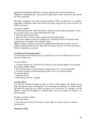 84
graphical based desktop publishers or picture editing software then imported into
PageMaker. PageMaker has a very powerful object import engine that can be activated by
the Place command.
The Place command is the main importing method. When you place text or a graphic,
PageMaker establishes a link to the source file on the storage device (unless the file is an
HTML document).
To import a graphic:
1. Click the pointer tool. Select the frame in which you want to place the graphic. If you
do not wish to place it in a frame then ignore this step.
2. From File menu choose Place.
3. Select the file you want to place, and then click the Open button.
4. The cursor changes to become a loaded icon. Clicking any place on the paste board
will place the new graphic at the clicked location.
NB: If you place using text tool, then the graphic that will be placed will be an inline
graphic contained within the text object and will behave like text. It will become hard to
format it separately as an object.
Grouping and ungrouping objects
You can group several objects into one, especially if you want to format, resize or move
them as a single entity.
To group objects:
1. Using the pointer tool, hold down the shift key as you click the objects to be grouped.
This selects multiple objects.
2. From Element menu, choose Group or simply press Ctrl + G on the keyboard.
3. To select an object within the group then press Ctrl as you click the object.
To ungroup objects:
1, Select the Group.
2. From Element choose. Ungroup.
Locking objects
You can lock individual objects in place in order to help preserve the design of your
pages through all stages of production. You can change the attributes of a locked object,
provided the change does not affect the object's size or position. For example, you can
change a colour or fill applied to a locked object, but not its degree of rotation or its
skewing angle.
To lock or unlock an object:
1. Select the object.
2. From Element choose Lock Position to lock. Otherwise select. Unlock to unlock a
locked object.
Rotating an object
 