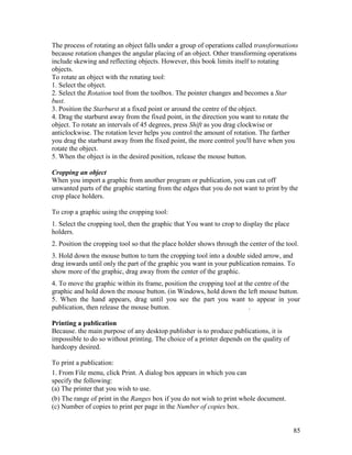 85
The process of rotating an object falls under a group of operations called transformations
because rotation changes the angular placing of an object. Other transforming operations
include skewing and reflecting objects. However, this book limits itself to rotating
objects.
To rotate an object with the rotating tool:
1. Select the object.
2. Select the Rotation tool from the toolbox. The pointer changes and becomes a Star
bust.
3. Position the Starburst at a fixed point or around the centre of the object.
4. Drag the starburst away from the fixed point, in the direction you want to rotate the
object. To rotate an intervals of 45 degrees, press Shift as you drag clockwise or
anticlockwise. The rotation lever helps you control the amount of rotation. The farther
you drag the starburst away from the fixed point, the more control you'll have when you
rotate the object.
5. When the object is in the desired position, release the mouse button.
Cropping an object
When you import a graphic from another program or publication, you can cut off
unwanted parts of the graphic starting from the edges that you do not want to print by the
crop place holders.
To crop a graphic using the cropping tool:
1. Select the cropping tool, then the graphic that You want to crop to display the place
holders.
2. Position the cropping tool so that the place holder shows through the center of the tool.
3. Hold down the mouse button to turn the cropping tool into a double sided arrow, and
drag inwards until only the part of the graphic you want in your publication remains. To
show more of the graphic, drag away from the center of the graphic.
4. To move the graphic within its frame, position the cropping tool at the centre of the
graphic and hold down the mouse button. (in Windows, hold down the left mouse button.
5. When the hand appears, drag until you see the part you want to appear in your
publication, then release the mouse button. .
Printing a publication
Because. the main purpose of any desktop publisher is to produce publications, it is
impossible to do so without printing. The choice of a printer depends on the quality of
hardcopy desired.
To print a publication:
1. From File menu, click Print. A dialog box appears in which you can
specify the following:
(a) The printer that you wish to use.
(b) The range of print in the Ranges box if you do not wish to print whole document.
(c) Number of copies to print per page in the Number of copies box.
 