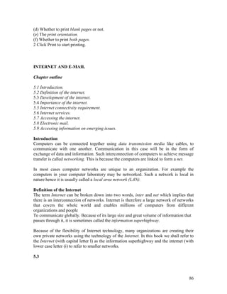86
(d) Whether to print blank pages or not.
(e) The print orientation.
(f) Whether to print both pages.
2 Click Print to start printing.
INTERNET AND E-MAIL
Chapter outline
5.1 Introduction.
5.2 Definition of the internet.
5.3 Development of the internet.
5.4 Importance of the internet.
5.5 Internet connectivity requirement.
5.6 Internet services.
5.7 Accessing the internet.
5.8 Electronic mail.
5.9 Accessing information on emerging issues.
Introduction
Computers can be connected together using data transmission media like cables, to
communicate with one another. Communication in this case will be in the form of
exchange of data and information. Such interconnection of computers to achieve message
transfer is called networking. This is because the computers are linked to form a net.
In most cases computer networks are unique to an organization. For example the
computers in your computer laboratory may be networked. Such a network is local in
nature hence it is usually called a local area network (LAN).
Definition of the Internet
The term Internet can be broken down into two words, inter and net which implies that
there is an interconnection of networks. Internet is therefore a large network of networks
that covers the whole world and enables millions of computers from different
organizations and people
To communicate globally. Because of its large size and great volume of information that
passes through it, it is sometimes called the information superhighway.
Because of the flexibility of Internet technology, many organizations are creating their
own private networks using the technology of the Internet. In this book we shall refer to
the Internet (with capital letter I) as the information superhighway and the internet (with
lower case letter (i) to refer to smaller networks.
5.3
 