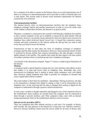 88
For a computer to be able to connect to the Internet, there are several requirements one of
them is to connect to a telecommunication service provider in order to transmit data over
a wide region. This section seeks to discuss some minimum requirements for Internet
connectivity to be achieved.
Telecommunication facilities
The Internet heavily relies on telecommunication facilities like the telephone lines,
telephone exchange stations and satellite transmission in order to cover the whole wide
world. Indeed, without these facilities, the Internet is as good as dead.
Therefore, a computer is connected to the external world through a telephone line and has
to dial a remote computer on the net to establish a connection for data transfer. Dial-up
connections, however, are quickly being replaced by dedicated digital data transmission
telephone lines called dedicated digital leased lines. A leased line connection ensures
constant and quick connection to the Internet unlike the dial-up that you need to dial
every time you need to access the Internet.
Transmission of data on land takes the form of telephone exchange to telephone
exchange until the data reaches the destination. However, intercontinental transfer of data
is achieved by having satellite base stations transmitting g the data through a wireless
uplink channel to the satellite. The satellite then sends the data signal to the base station
on another continent where it is picked up and sent to telephone exchanges
For transfer to the destination computer. Figure 5.1 shows a simple logical illustration of
the Internet.
Modems
A computer needs a special digital to analog and vice versa interface card called a modem
that enables it to send and receive data on telephone lines. Remember that voice
transmission on telephone lines is analog in nature while computers work with digital
data. However, digital telephone lines make it possible for computers to transmit and
receive digital data without a modem.
The word modem is short form for modulator - demodulator. During modulation, the data
to be transmitted is changed from digital to analog so that it can be transmitted on the
telephone lines. At the receiving end, the data is changed from analog to digital for the
computer to understand it through a process called demodulation.
In most cases a modem is bought separately and plugged in one of the expansion slots on
the motherboard. Some modems are external hence the computer may be connected to
them through a network interface card. Most computers today come with an internal
modem permanently fixed on the motherboard called an onboard modem.
Internet service providers (ISP's)
These are companies that offer internet services to end users. For example, in Kenya,
until recently, the sole gateway to the Internet for a long time was Telkom's Jambonet.
However, because Jambonet cannot meet the service needs for all users in Kenya, they
 