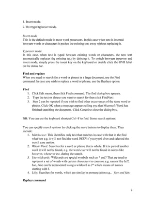 9
1. Insert mode.
2. Overtype/typeover mode.
Insert mode
This is the default mode in most word processors. In this case when text is inserted
between words or characters it pushes the existing text away without replacing it.
Typeover mode.
In this case, when text is typed between existing words or characters, the new text
automatically replaces the existing text by deleting it. To switch between typeover and
insert mode, simply press the insert key on the keyboard or double click the OVR label
on the status bar.
Find and replace
When you need to search for a word or phrase in a large document, use the Find
command. In case you wish to replace a word or phrase, use the Replace option.
Find
1. Click Edit menu, then click Find command. The find dialog box appears.
2. Type the text or phrase you want to search for then click FindNext
3. Step 2 can be repeated if you wish to find other occurrences of the same word or
phrase. Click OK when a message appears telling you that Microsoft Word has
finished searching the document. Click Cancel to close the dialog box.
NB: You can use the keyboard shortcut Ctrl+F to find. Some search options:
You can specify search options by clicking the more buttons to display them. They
include:
1. Match case: This identifies only text that matches in case with that in the find
what box e.g. it will not find the word DEEN if you typed deen and selected the
match case option.
2. Whole Word: Searches for a word or phrase that is whole. If it is part of another
word it will not be found, e.g. the word ever will not be found in words like
however, whenever etc. during the search.
3. Use wildcards: Wildcards are special symbols such as * and? That are used to
represent a set of words with certain characters in common e.g. names like Jeff,
Joe, Jane can be represented using a wildcard as J* which means all names
starting with J.
4. Like: Searches for words, which are similar in pronunciation e.g., fare and fair.
Replace command
 