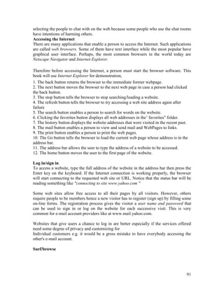 91
selecting the people to chat with on the web because some people who use the chat rooms
have intentions of harming others.
Accessing the Internet
There are many applications that enable a person to access the Internet. Such applications
are called web browsers. Some of them have text interface while the most popular have
graphical user interface. Perhaps, the most common browsers in the world today are
Netscape Navigator and Internet Explorer.
Therefore before accessing the Internet, a person must start the browser software. This
book will use Internet Explorer for demonstration,
1. The back button returns the browser to the immediate former webpage.
2. The next button moves the browser to the next web page in case a person had clicked
the back button.
3. The stop button tells the browser to stop searching/loading a website.
4. The refresh button tells the browser to try accessing a web site address again after
failure
5. The search button enables a person to search for words on the website.
6. Clicking the favorites button displays all web addresses in the’ favorites" folder.
7. The history button displays the website addresses that were visited in the recent past.
8. The mail button enables a person to view and send mail and WebPages to links.
9. The print button enables a person to print the web pages.
10. The Go button tells the browser to load the current web page whose address is in the
address bar.
11. The address bar allows the user to type the address of a website to be accessed.
12. The home button moves the user to the first page of the website.
Log in/sign in
To access a website, type the full address of the website in the address bar then press the
Enter key on the keyboard. If the Internet connection is working properly, the browser
will start connecting to the requested web site or URL. Notice that the status bar will be
reading something like "connecting to site www.yahoo.com "
Some web sites allow free access to all their pages by all visitors. However, others
require people to be members hence a new visitor has to register (sign up) by filling some
on-line forms. The registration process gives the visitor a user name and password that
can be used to sign in or log on the website for each successive visit. This is very
common for e-mail account providers like at www.mail.yahoo.com.
Websites that give users a chance to log in are better especially if the services offered
need some degree of privacy and customizing for
Individual customers e.g. it would be a gross mistake to have everybody accessing the
other's e-mail account.
Surf/browse
 