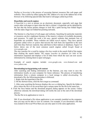 92
Surfing or browsing is the process of accessing Internet resources like web pages and
websites. This is done by either typing the URL address of a site in the address bar of the
browser or by following special links that lead to web pages called hyperlinks.
Hyperlinks and search engines
A hyperlink is a text or picture on an electronic document, especially web page that
causes other web pages to open when the link is clicked. A hyperlink can be identified by
the fact that the mouse pointer changes to look like a palm having four folded fingers
with the index finger not folded but pointing outwards.
The Internet is a big forest of web pages and websites. Searching for particular materials
or resources can be a nightmare because of the massive volumes of available documents
and resources. To make the work a bit easy, special websites that maintain lists of
hyperlinks are available. These websites are called search engines. They have special
programs called robots or spiders that traverse the web from one hyperlink to the next
and when they find new material, they add them to their indexes or databases. Figure 5.4
below shows one of the most common search engines called Google found at
www.google.com
The user searches for a word by typing a few key words in the search field of the engine
then clicking the search button. The engine searches its database for links to the
information requested and displays a list of links from which the user can now access
information by clicking them to open web pages.
Example of search engines include: www.google.com, www.hotmail.com and
www.yahoo.com.
Downloading/saving/printing web content
After searching and finding information on the Internet, you may want to save the
information locally on your computer for future reference. The process of transferring
information from a remote computer to a local storage is called downloading. To
download a file, the following procedure is followed:
1. Right click the hyperlink to the file.
2. On the shortcut menu, click the Save target as command.
3. After some searching the browser displays the save as dialog box. Specify the folder or
drive where the file is to be saved then type a unique name for the file in the name box.
4. Click the Save button and the download progress dialog appears on the screen. Unless
otherwise selected, the download dialog will notify the user at the end of the download
process.
Pen the file in its application to view it.
NB: If you download a file whose application is not currently installed on the computer,
then you may not be able to view its contents. For example, if you download a file that
was created in Microsoft Word then you can only open it in the same application.
 