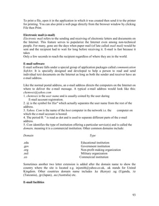 93
To print a file, open it in the application in which it was created then send it to the printer
for printing. You can also print a web page directly from the browser window by clicking
File then Print.
Electronic mail (e-mail)
Electronic mail refers to the sending and receiving of electronic letters and documents on
the Internet. This feature serves to popularize the Internet even among non-technical
people. For many, gone are the days when paper mail (of late called snail mail) would be
sent and the recipient had to wait for long before receiving it. E-mail is fast because it
takes
Only a few seconds to reach the recipient regardless of where they are in the world.
E-mail software
E-mail software falls under a special group of application packages called communication
SoftArt. It is specially designed and developed to help a person to read and send
individual text documents on the Internet as long as both the sender and receiver have an
e-mail address.
Like the normal postal address, an e-mail address directs the computers on the Internet on
where to deliver the e-mail message. A typical e-mail address would look like this:
chemwex@yahoo.com
1. chemwex is the user name and is usually coined by the user during
E-mail account registration.
2. @ is the symbol for Hat" which actually separates the user name from the rest of the
address.
3. Yahoo. Com is the name of the host computer in the network i.e. the computer on
which the e-mail account is hosted.
4. The period H. " is read as dot and is used to separate different parts of the e-mail
address.
5. Com identifies the type of institution offering a particular service(s) and is called the
domain, meaning it is a commercial institution. Other common domains include:
Domain Type
.edu Educational institution
.gov Government institution
.org Non-profit making organization
.mil Military organization
.co Commercial institution
Sometimes another two letter extension is added after the domain name to show the
country where the site is located e.g. injsmith@yahoo.co.uk, .uk stands for United
Kingdom. Other countries domain name includes .ke (Kenya) .ug (Uganda, :tz
(Tanzania), .jp (Japan), .au (Australia) etc.
E-mail facilities
 