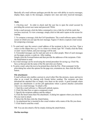 94
Basically all e-mail software packages provide the user with ability to receive messages,
display them, reply to the messages, compose new ones and store received messages.
'
Mails
1. Checking mail In order to check mail the user has to open the email account by
providing the correct user name and password. While
In the e-mail account, click the Inbox command to view a link list of all the mails that
you have received. To view a message, simply click its link and it opens on the screen for
reading.
2. To compose a message, click the Col11posebutton. The e-mail software opens a blank
screen on which you can type the new message. Figure.5.5 shows a typical e-mail screen
for composing a message.
3. To send mail, type the correct e-mail address of the recipient in the to: text box. Type a
subject in the subject box e.g. if it is a letter to a friend, type "Hi". Finally click the Send,
or send / receive button, and your message will be sent.
4. Forwarded messages can be read and sent on to other people. Most of such messages
are fun pages, poems, e-cards etc. After reading,
Simply click the Forward button and then provide the addresses of the recipients. Click
the Send button to send.
5. An e-mail message can be saved using the normal procedure for saving e.g. Click File,
Save as then provide the name of the file and click save button.
6. To print e-mail, select the text to be printed then click the File - Print command. In the
print dialog box select the options for the page size, orientation etc. then click the Print
button.
File attachment:
E-mail software also enables a person to attach other files like pictures, music and movie
clips to an e-mail for sharing with friends before sending. The recipient can then
download the attached files or simply view them on the screen. A good example where
people use attachments is on-line job applications where a person attaches curriculum
vitae to an e-mail message. To attach a file:
1. Start the e-mail software i.e. Microsoft outlook express.
2. Click File then New or open a composed e-mail.
3. Specify the recipients address and the subject.
4. Click the Insert menu then File attachment. A dialog box appears where you chose the
file you want to attach.
5. Select the file then click the Attach button.
6. An attachment bar is inserted in the e-mail window with a name of the file you chose.
7. Click Send to send the e-mail.
NB: You can also attach a file by simply clicking the attach button.
On-line meetings
 