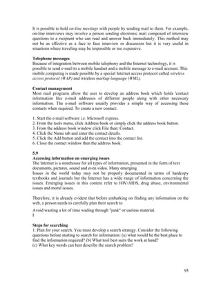 95
It is possible to hold on-line meetings with people by sending mail to them. For example,
on-line interviews may involve a person sending electronic mail composed of interview
questions to a recipient who can read and answer back immediately. This method may
not be as effective as a face to face interview or discussion but it is very useful in
situations where traveling may be impossible or too expensive.
Telephone messages
Because of integration between mobile telephony and the Internet technology, it is
possible to send e-mail to a mobile handset and a mobile message to e-mail account. This
mobile computing is made possible by a special Internet access protocol called wireless
access protocol (WAP) and wireless markup language (WML).
Contact management
Most mail programs allow the user to develop an address book which holds 'contact
information like e-mail addresses of different people along with other necessary
information. The e-mail software usually provides a simple way of accessing these
contacts when required. To create a new contact:
1. Start the e-mail software i.e. Microsoft express.
2. From the tools menu, click Address book or simply click the address book button.
3. From the address book window click File then: Contact.
4. Click the Name tab and enter the contact details.
5. Click the Add button and add the contact into the contact list.
6. Close the contact window then the address book.
5.9
Accessing information on emerging issues
The Internet is a storehouse for all types of information, presented in the form of text
documents, pictures, sound and even video. Many emerging
Issues in the world today may not be properly documented in terms of hardcopy
textbooks and journals but the Internet has a wide range of information concerning the
issues. Emerging issues in this context refer to HIV/AIDS, drug abuse, environmental
issues and moral issues.
Therefore, it is already evident that before embarking on finding any information on the
web, a person needs to carefully plan their search to
Avoid wasting a lot of time wading through "junk" or useless material.
I
Steps for searching
1. Plan for your search. You must develop a search strategy. Consider the following
questions before starting to search for information: (a) what would be the best place to
find the information required? (b) What tool best suits the work at hand?
(c) What key words can best describe the search problem?
 
