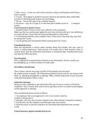 99
3. Hoax viruses - Come as e-mail with an attractive subject and launches itself when e-
mail is opened.
4. Trojans - they appear to perform necessary functions but perform other undesirable
activities in the background without user knowledge.
5. Worms - viruses that stick in the computer memory.
6. Backdoors - may be a Trojan or a worm that allows hidden access to a computer
system.
Control measures against viruses
1. Install the latest versions of anti-virus software on the computers.
Make sure that you continuously update the anti-virus software with new virus definitions
to counter the new viruses that are being manufactured on a daily basis.
2. Avoid foreign diskettes in the computer room. If they have to be used, they must first
be scanned for viruses.
3. Avoid opening mail attachments before scanning them for viruses.
Unauthorized access
Data and information is always under constant threat from people who may want to
access it without permission. Such persons will usually have a bad intention either to
commit fraud, steal the information and destroy or corrupt the data. Unauthorized access
may take the following forms:
Eavesdropping
This is tapping into communication channels to get information. Hackers mainly use
eavesdropping e.g. to obtain numbers of credit cards.
Surveillance (monitoring)
This is where a person may keep a profile of all computer activities done
By another person or people. The information gathered may be used for one reason or the
other e.g. spreading propaganda or sabotage. Many websites keep track of your activities
using special programs called cookies.
Industrial espionage
Spying on your competitor to get information that you can use to counter or finish the
competitor. This is mostly done with an aim to get ideas on how to counter by developing
similar approach or sabotage.
Also unauthorized access can be as follows:
1. An employee who is not supposed to view or see sensitive data by
mistake or design gets it.
2. Strangers who may stray into the computer room when nobody is using the computers.
3. Forced entry into the computer room through weak access points.
4. Network access in case the computers are networked and connected to the external
world.
Control measures against unauthorized access
 