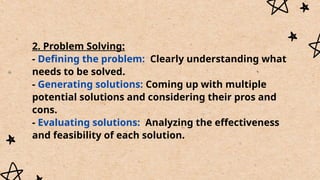 2. Problem Solving:
- Defining the problem: Clearly understanding what
needs to be solved.
- Generating solutions: Coming up with multiple
potential solutions and considering their pros and
cons.
- Evaluating solutions: Analyzing the effectiveness
and feasibility of each solution.
 