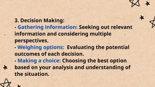 3. Decision Making:
- Gathering information: Seeking out relevant
information and considering multiple
perspectives.
- Weighing options: Evaluating the potential
outcomes of each decision.
- Making a choice: Choosing the best option
based on your analysis and understanding of
the situation.
 