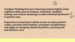 Complex Thinking Process in Nursing Involves higher-order
cognitive skills such as analysis, evaluation, problem-
solving, and critical reasoning to make informed decisions
in patient care.
Importance to Nursing It allows nurses to assess patient
needs, prioritize interventions, anticipate complications,
and adapt to changing clinical situations, ensuring safe
and effective care.
 