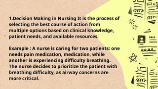 1.Decision Making in Nursing It is the process of
selecting the best course of action from
multiple options based on clinical knowledge,
patient needs, and available resources.
Example : A nurse is caring for two patients: one
needs pain medication, medication, while
another is experiencing difficulty breathing.
The nurse decides to prioritize the patient with
breathing difficulty, as airway concerns are
more critical.
 