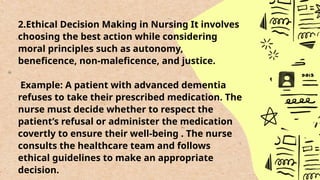 2.Ethical Decision Making in Nursing It involves
choosing the best action while considering
moral principles such as autonomy,
beneficence, non-maleficence, and justice.
Example: A patient with advanced dementia
refuses to take their prescribed medication. The
nurse must decide whether to respect the
patient’s refusal or administer the medication
covertly to ensure their well-being . The nurse
consults the healthcare team and follows
ethical guidelines to make an appropriate
decision.
 