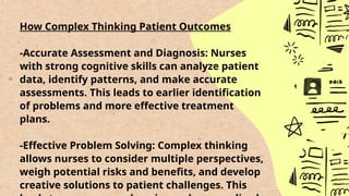 How Complex Thinking Patient Outcomes
-Accurate Assessment and Diagnosis: Nurses
with strong cognitive skills can analyze patient
data, identify patterns, and make accurate
assessments. This leads to earlier identification
of problems and more effective treatment
plans.
-Effective Problem Solving: Complex thinking
allows nurses to consider multiple perspectives,
weigh potential risks and benefits, and develop
creative solutions to patient challenges. This
 