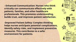 - Enhanced Communication: Nurses who think
critically can communicate effectively with
patients, families, and other healthcare
professionals. This promotes understanding,
builds trust, and improves patient satisfaction.
-Improved Patient Safety: Complex thinking
helps nurses anticipate potential complications,
identify safety risks, and implement preventive
measures. This contributes to a safer
environment for patients.
 
