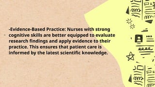 -Evidence-Based Practice: Nurses with strong
cognitive skills are better equipped to evaluate
research findings and apply evidence to their
practice. This ensures that patient care is
informed by the latest scientific knowledge.
 