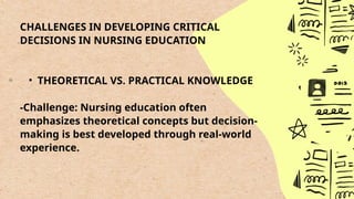 CHALLENGES IN DEVELOPING CRITICAL
DECISIONS IN NURSING EDUCATION
• THEORETICAL VS. PRACTICAL KNOWLEDGE
-Challenge: Nursing education often
emphasizes theoretical concepts but decision-
making is best developed through real-world
experience.
 