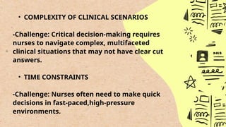 • COMPLEXITY OF CLINICAL SCENARIOS
-Challenge: Critical decision-making requires
nurses to navigate complex, multifaceted
clinical situations that may not have clear cut
answers.
• TIME CONSTRAINTS
-Challenge: Nurses often need to make quick
decisions in fast-paced,high-pressure
environments.
 