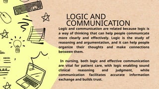 LOGIC AND
COMMUNICATION
.
Logic and communication are related because logic is
a way of thinking that can help people communicate
more clearly and effectively. Logic is the study of
reasoning and argumentation, and it can help people
organize their thoughts and make connections
between them.
In nursing, both logic and effective communication
are vital for patient care, with logic enabling sound
clinical reasoning and judgment, while
communication facilitates accurate information
exchange and builds trust.
 