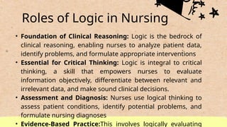 Roles of Logic in Nursing
• Foundation of Clinical Reasoning: Logic is the bedrock of
clinical reasoning, enabling nurses to analyze patient data,
identify problems, and formulate appropriate interventions
• Essential for Critical Thinking: Logic is integral to critical
thinking, a skill that empowers nurses to evaluate
information objectively, differentiate between relevant and
irrelevant data, and make sound clinical decisions.
• Assessment and Diagnosis: Nurses use logical thinking to
assess patient conditions, identify potential problems, and
formulate nursing diagnoses
• Evidence-Based Practice:This involves logically evaluating
 