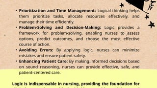 • Prioritization and Time Management: Logical thinking helps
them prioritize tasks, allocate resources effectively, and
manage their time efficiently.
• Problem-Solving and Decision-Making: Logic provides a
framework for problem-solving, enabling nurses to assess
options, predict outcomes, and choose the most effective
course of action.
• Avoiding Errors: By applying logic, nurses can minimize
mistakes and ensure patient safety.
• Enhancing Patient Care: By making informed decisions based
on sound reasoning, nurses can provide effective, safe, and
patient-centered care.
Logic is indispensable in nursing, providing the foundation for
 