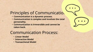 Principles of Communication:
• Communication is a dynamic process.
• Communication is complex and involves the total
personality.
• Communication is irreversible and cannot be
taken back.
Communication Process:
• Linear Model
• Interactive Model
• Transactional Model
 
