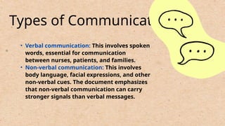 Types of Communication:
• Verbal communication: This involves spoken
words, essential for communication
between nurses, patients, and families.
• Non-verbal communication: This involves
body language, facial expressions, and other
non-verbal cues. The document emphasizes
that non-verbal communication can carry
stronger signals than verbal messages.
 