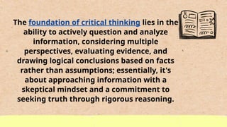 The foundation of critical thinking lies in the
ability to actively question and analyze
information, considering multiple
perspectives, evaluating evidence, and
drawing logical conclusions based on facts
rather than assumptions; essentially, it's
about approaching information with a
skeptical mindset and a commitment to
seeking truth through rigorous reasoning.
 