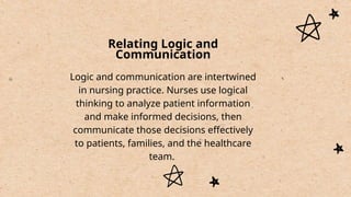 Relating Logic and
Communication
Logic and communication are intertwined
in nursing practice. Nurses use logical
thinking to analyze patient information
and make informed decisions, then
communicate those decisions effectively
to patients, families, and the healthcare
team.
 