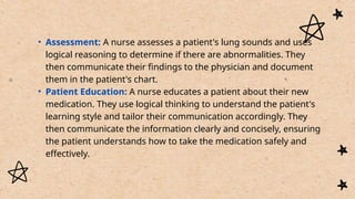 • Assessment: A nurse assesses a patient's lung sounds and uses
logical reasoning to determine if there are abnormalities. They
then communicate their findings to the physician and document
them in the patient's chart.
• Patient Education: A nurse educates a patient about their new
medication. They use logical thinking to understand the patient's
learning style and tailor their communication accordingly. They
then communicate the information clearly and concisely, ensuring
the patient understands how to take the medication safely and
effectively.
 