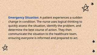 Emergency Situation: A patient experiences a sudden
change in condition. The nurse uses logical thinking to
quickly assess the situation, identify the problem, and
determine the best course of action. They then
communicate the situation to the healthcare team,
ensuring everyone is informed and prepared to act.
 