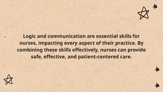 Logic and communication are essential skills for
nurses, impacting every aspect of their practice. By
combining these skills effectively, nurses can provide
safe, effective, and patient-centered care.
 
