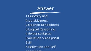 Answer
1.Curiosity and
Inquisitiveness
2.Opened Mindedness
3.Logical Reasoning
4.Evidence Based
Evaluation 5.Analytical
Skill
6.Reflection and Self
 